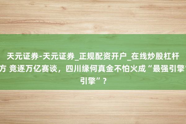 天元证券-天元证券_正规配资开户_在线炒股杠杆官方 竞逐万亿赛谈，四川缘何真金不怕火成“最强引擎”？