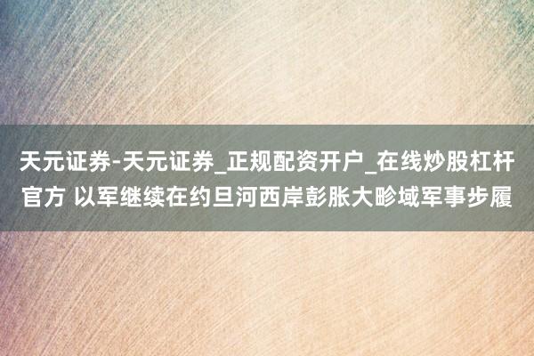 天元证券-天元证券_正规配资开户_在线炒股杠杆官方 以军继续在约旦河西岸彭胀大畛域军事步履