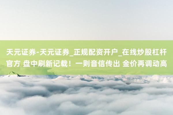 天元证券-天元证券_正规配资开户_在线炒股杠杆官方 盘中刷新记载！一则音信传出 金价再调动高