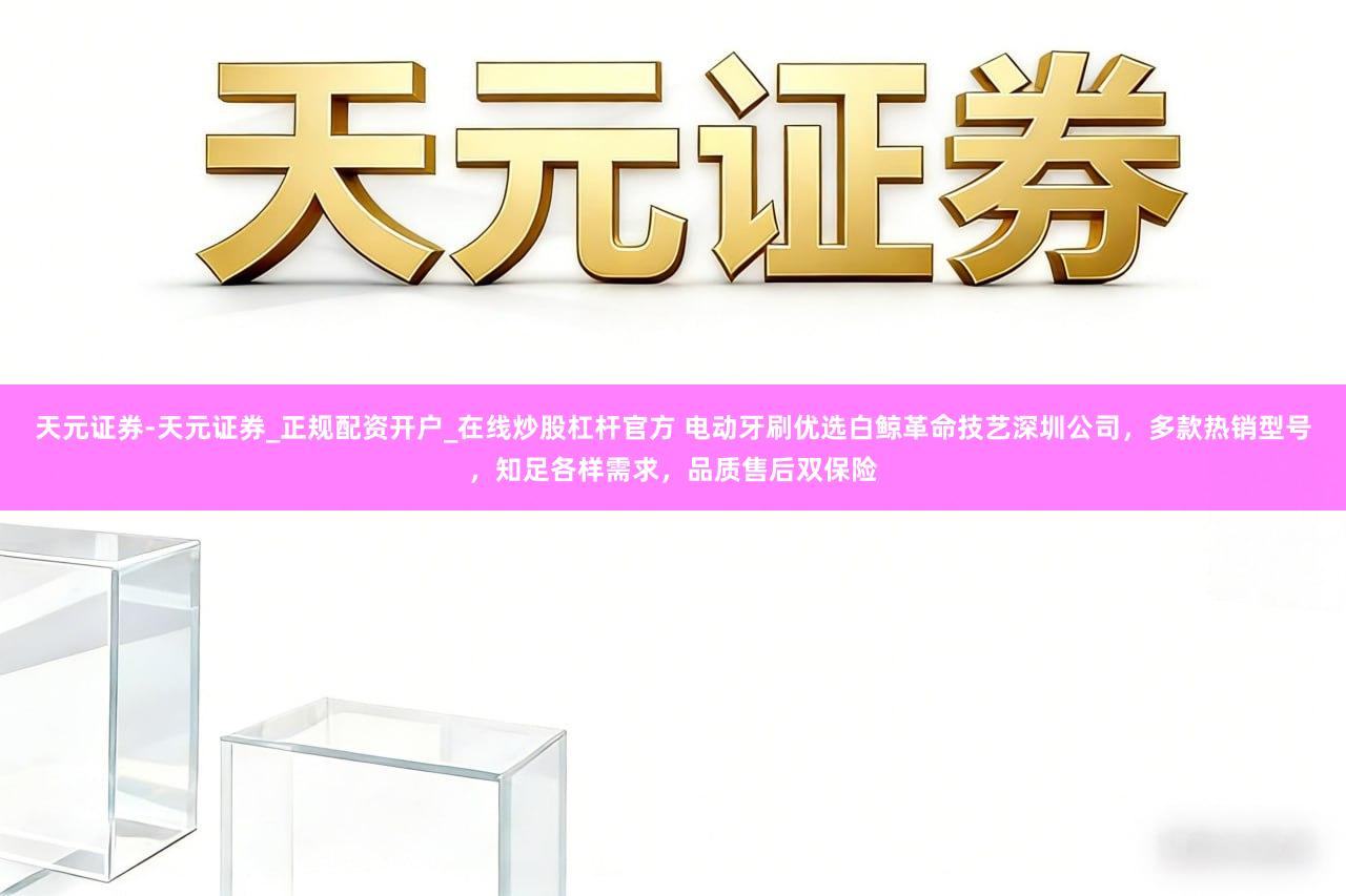 天元证券-天元证券_正规配资开户_在线炒股杠杆官方 电动牙刷优选白鲸革命技艺深圳公司，多款热销型号，知足各样需求，品质售后双保险