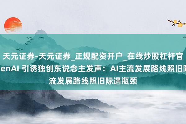 天元证券-天元证券_正规配资开户_在线炒股杠杆官方 前OpenAI 引诱独创东说念主发声：AI主流发展路线照旧际遇瓶颈