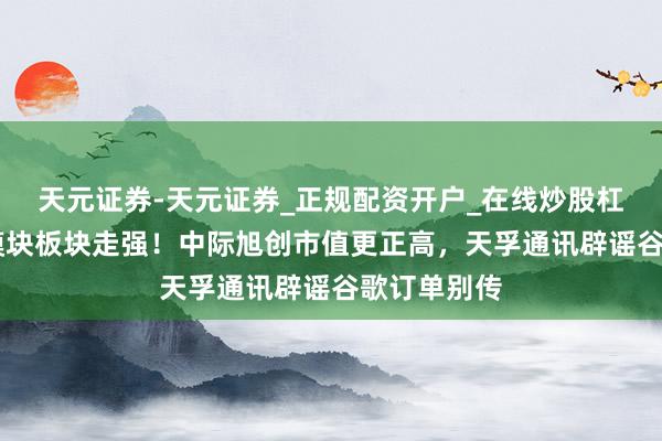 天元证券-天元证券_正规配资开户_在线炒股杠杆官方 光模块板块走强！中际旭创市值更正高，天孚通讯辟谣谷歌订单别传