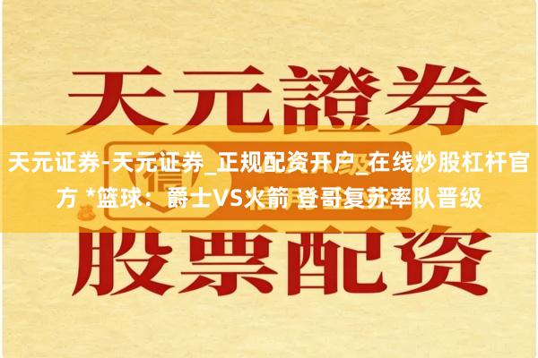 天元证券-天元证券_正规配资开户_在线炒股杠杆官方 *篮球：爵士VS火箭 登哥复苏率队晋级