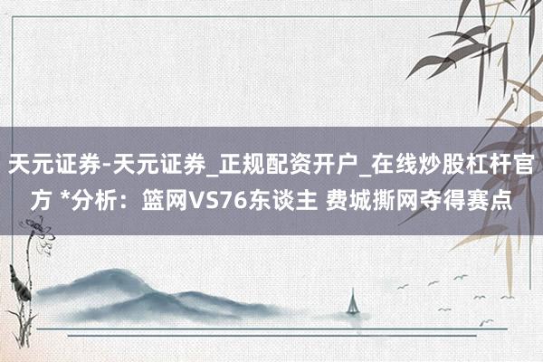 天元证券-天元证券_正规配资开户_在线炒股杠杆官方 *分析：篮网VS76东谈主 费城撕网夺得赛点