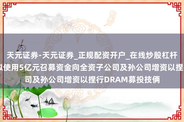 天元证券-天元证券_正规配资开户_在线炒股杠杆官方 兆易鼎新：拟使用5亿元召募资金向全资子公司及孙公司增资以捏行DRAM募投技俩
