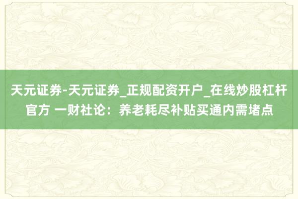天元证券-天元证券_正规配资开户_在线炒股杠杆官方 一财社论：养老耗尽补贴买通内需堵点